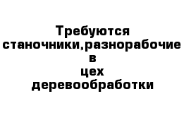 Требуются станочники,разнорабочие в цех деревообработки